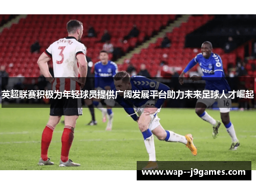 英超联赛积极为年轻球员提供广阔发展平台助力未来足球人才崛起 英超联赛积极为年轻球员提供广阔发展平台助力未来足球人才崛起