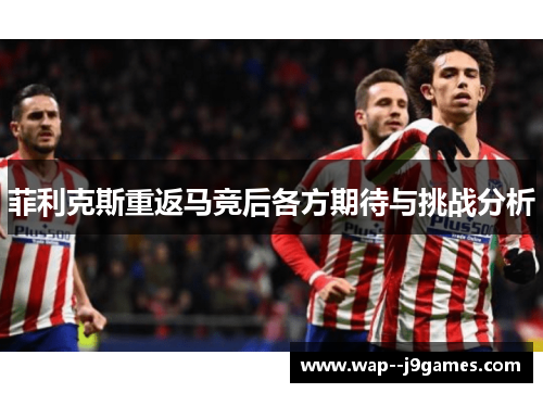 菲利克斯重返马竞后各方期待与挑战分析 菲利克斯重返马竞后各方期待与挑战分析