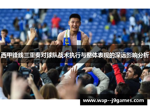 西甲锋线三重奏对球队战术执行与整体表现的深远影响分析 西甲锋线三重奏对球队战术执行与整体表现的深远影响分析