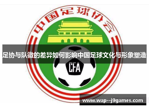 足协与队徽的差异如何影响中国足球文化与形象塑造