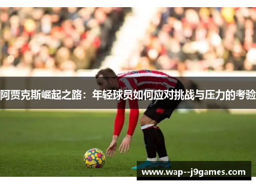 阿贾克斯崛起之路:年轻球员如何应对挑战与压力的考验 阿贾克斯崛起之路:年轻球员如何应对挑战与压力的考验