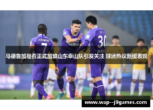 马德鲁加是否正式加盟山东泰山队引发关注 球迷热议新援表现 马德鲁加是否正式加盟山东泰山队引发关注 球迷热议新援表现