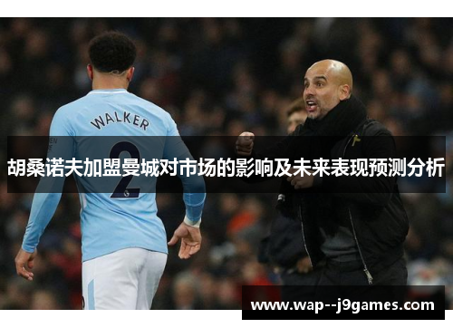 胡桑诺夫加盟曼城对市场的影响及未来表现预测分析 胡桑诺夫加盟曼城对市场的影响及未来表现预测分析