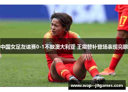 中国女足友谊赛0-1不敌澳大利亚 王霜替补登场表现亮眼 中国女足友谊赛0-1不敌澳大利亚 王霜替补登场表现亮眼