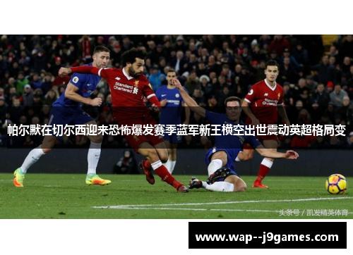帕尔默在切尔西迎来恐怖爆发赛季蓝军新王横空出世震动英超格局变