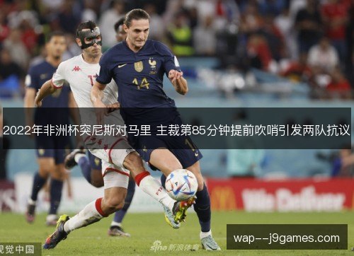 2022年非洲杯突尼斯对马里 主裁第85分钟提前吹哨引发两队抗议